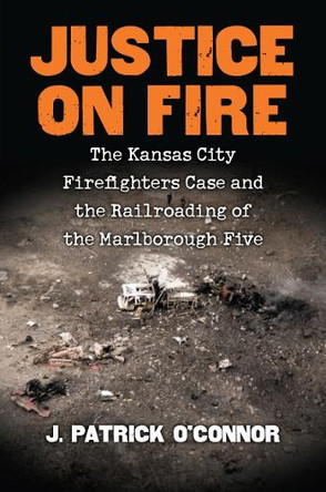 Justice on Fire: The Kansas City Firefighters Case and the Railroading of the Marlborough Five by J. Patrick O'Connor 9780700626717