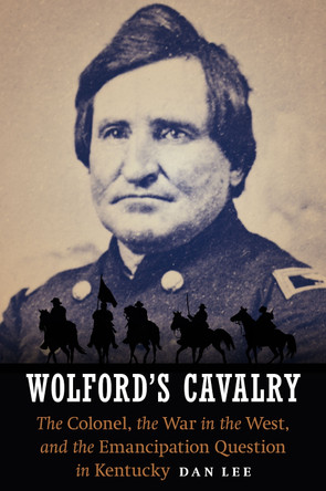 Wolford's Cavalry: The Colonel, the War in the West, and the Emancipation Question in Kentucky by Dan Lee 9781612348513