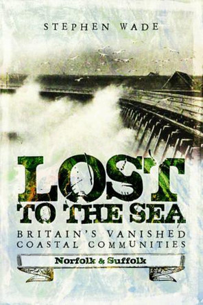 Lost to the Sea: Britain's Vanished Coastal Communities: Norfolk and Suffolk by Stephen Wade 9781473893474
