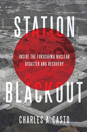 Station Blackout: Inside the Fukushima Nuclear Disaster and Recovery by Charles A. Casto 9781635764024