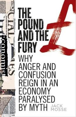 The Pound and the Fury: Why Anger and Confusion Reign in an Economy Paralysed by Myth by Jack Mosse