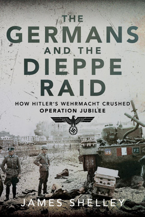 The Germans and the Dieppe Raid: How Hitler's Wehrmacht Crushed Operation Jubilee by James Shelley 9781399030601