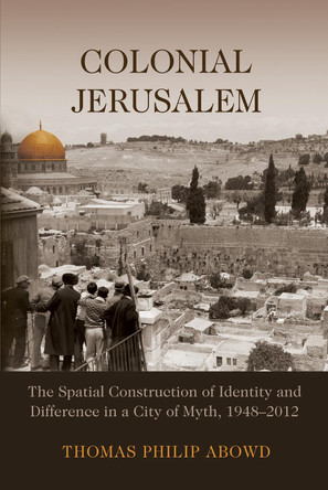 Colonial Jerusalem: The Spatial Construction of Identity and Difference in a City of Myth, 1948-2012 by Thomas Philip Abowd 9780815634690
