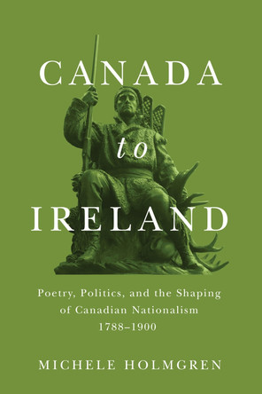 Canada to Ireland: Poetry, Politics, and the Shaping of Canadian Nationalism, 1788-1900 by Michele Holmgren 9780228008385