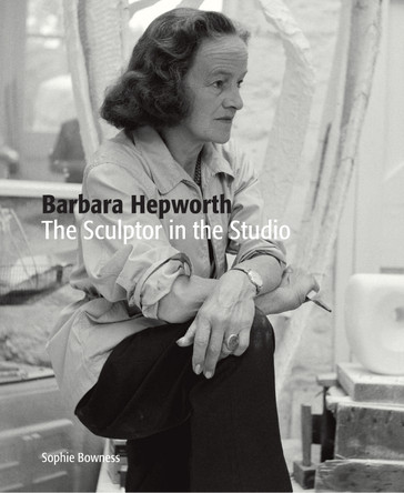 Barbara Hepworth: The Sculptor in the Studio by Ms. Sophie Bowness