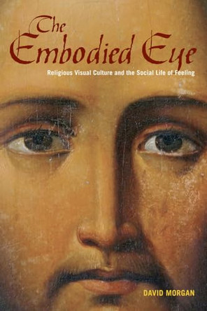 The Embodied Eye: Religious Visual Culture and the Social Life of Feeling by David Morgan 9780520272231