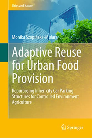 Adaptive Reuse for Urban Food Provision: Repurposing Inner-city Car Parking Structures for Controlled Environment Agriculture by Monika Szopinska-Mularz 9783031052095