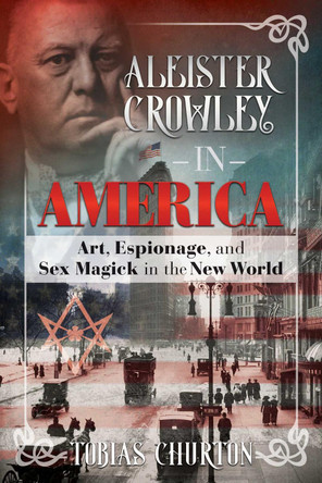 Aleister Crowley in America: Art, Espionage, and Sex Magick in the New World by Tobias Churton 9781620556306