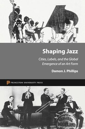 Shaping Jazz: Cities, Labels, and the Global Emergence of an Art Form by Damon J. Phillips 9780691150888