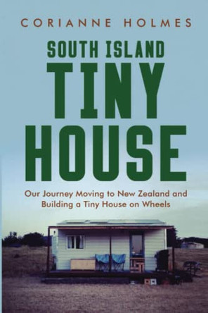 South Island Tiny House: Our Journey Moving to New Zealand and Building a Tiny House on Wheels by Corianne Holmes 9780473596491