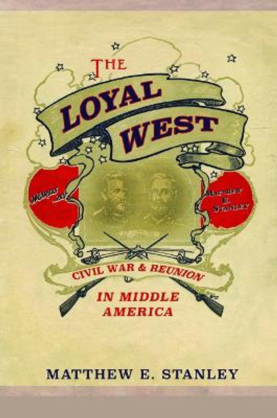 The Loyal West: Civil War and Reunion in Middle America by Matthew Stanley