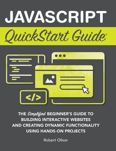 JavaScript QuickStart Guide: The Simplified Beginner's Guide to Building Interactive Websites and Creating Dynamic Functionality Using Hands-On Projects by Robert Oliver 9781636100715