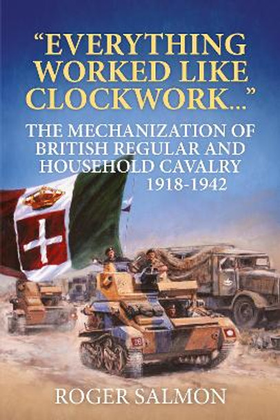 Everything Worked Like Clockwork: The Mechanization of British Regular and Household Cavalry 1918-1942 by Roger Salmon
