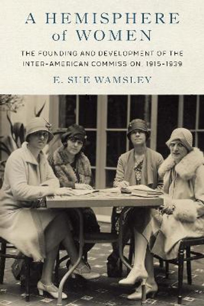 A Hemisphere of Women: The Founding and Development of the Inter-American Commission, 1915-1939 by E Sue Wamsley