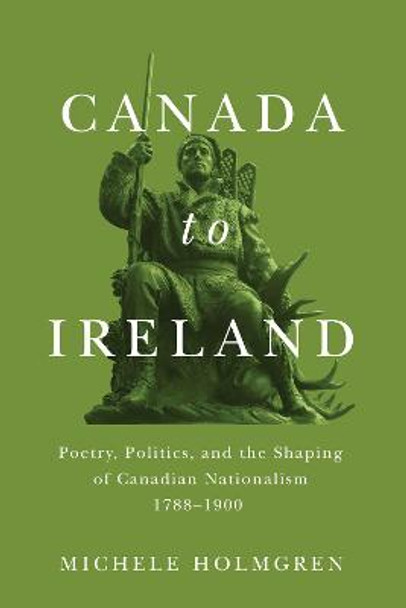 Canada to Ireland: Poetry, Politics, and the Shaping of Canadian Nationalism, 1788-1900 by Michele Holmgren