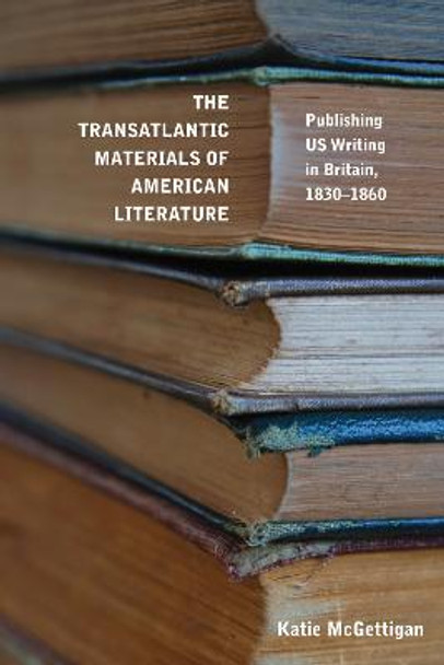 The Transatlantic Materials of American Literature: Publishing US Writing in Britain, 1830-1860 by Katie McGettigan