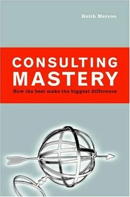 Consulting Mastery; How the Best Make the Biggest Difference by Merron