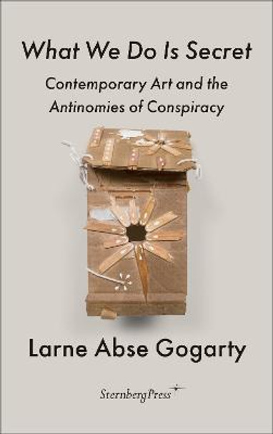 What We Do Is Secret: Contemporary Art and the Antinomies of Conspiracy by Larne Abse Gogarty