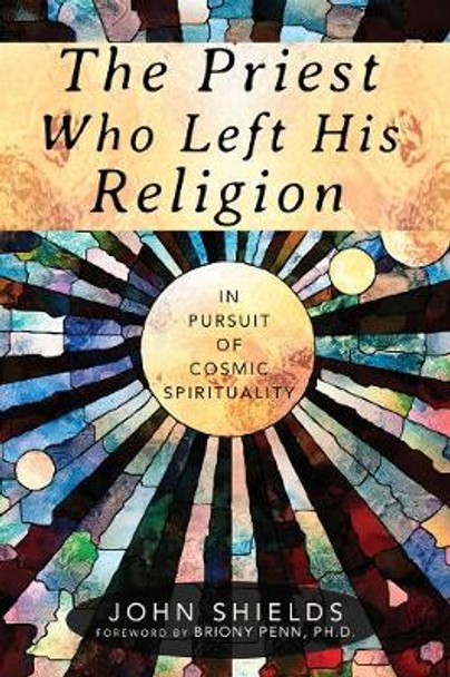 The Priest Who Left His Religion: In Pursuit of Cosmic Spirituality by John Shields