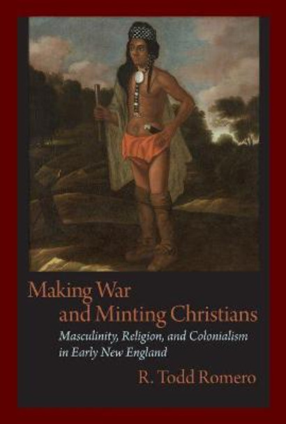 Making War and Minting Christians: Masculinity, Religion and Colonialism in Early New England by R. Todd Romero