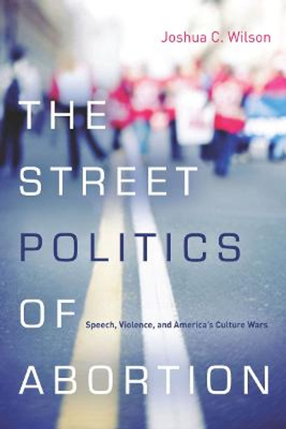 The Street Politics of Abortion: Speech, Violence, and America's Culture Wars by Joshua C. Wilson