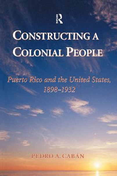 Constructing A Colonial People: Puerto Rico And The United States, 1898-1932 by Pedro A Caban