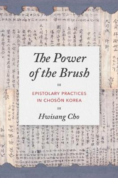 The Power of the Brush: Epistolary Practices in Chosŏn Korea by Hwisang Cho