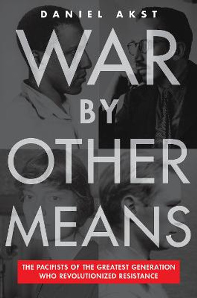 War By Other Means: The Pacifists Of The Greatest Generation Who Revolutionalized Resistance by Daniel Akst