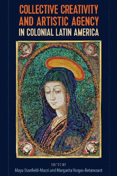 Collective Creativity and Artistic Agency in Colonial Latin America by Maya Stanfield-Mazzi