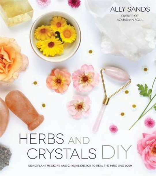 Herbs and Crystals DIY: Use Plant Medicine and Crystal Energy to Heal the Mind and Body by Ally Sands