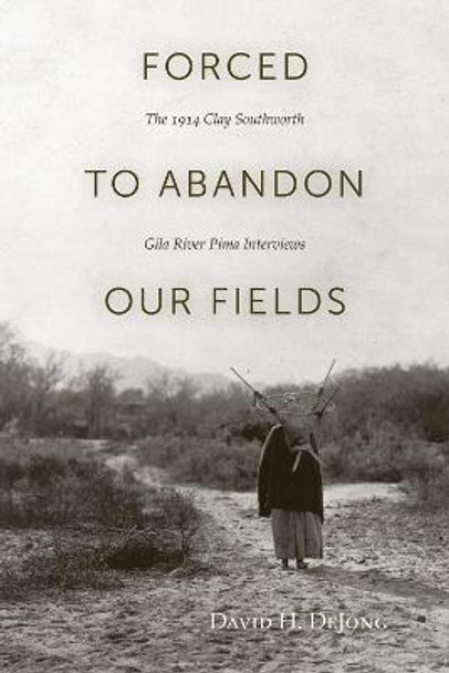 Forced to Abandon Our Fields: The 1914 Clay Southworth Gila River Pima Interviews by David DeJong