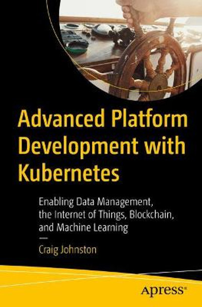 Advanced Platform Development with Kubernetes: Enabling Data Management, the Internet of Things, Blockchain, and Machine Learning by Craig Johnston