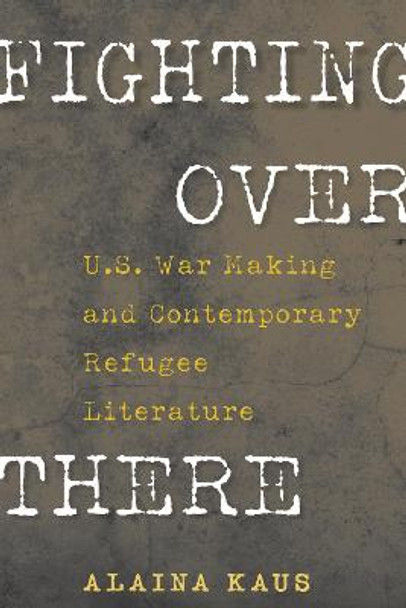 Fighting Over There: U.S. War Making and Contemporary Refugee Literature by Alaina Kaus