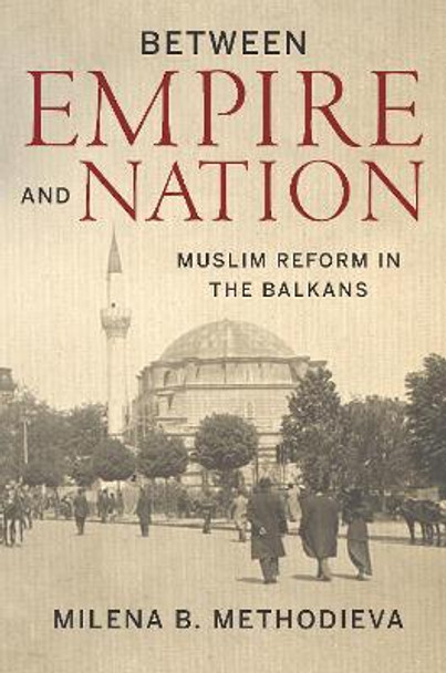 Between Empire and Nation: Muslim Reform in the Balkans by Milena B. Methodieva