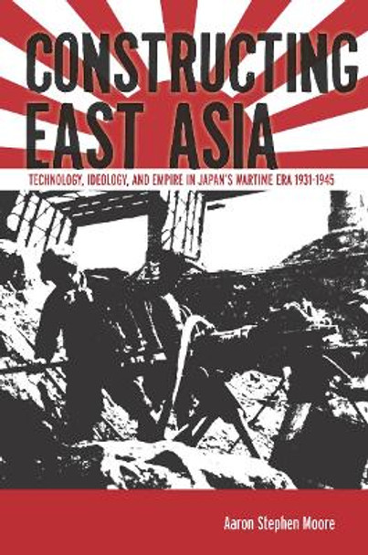 Constructing East Asia: Technology, Ideology, and Empire in Japan's Wartime Era, 1931-1945 by Aaron Stephen Moore