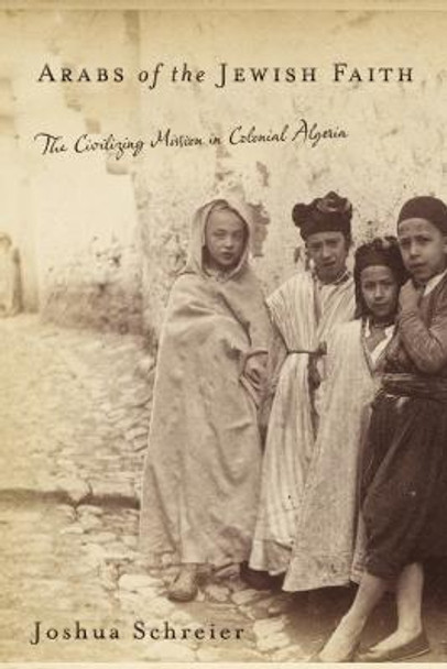 Arabs of the Jewish Faith: The Civilizing Mission in Colonial Algeria by Joshua Schreier