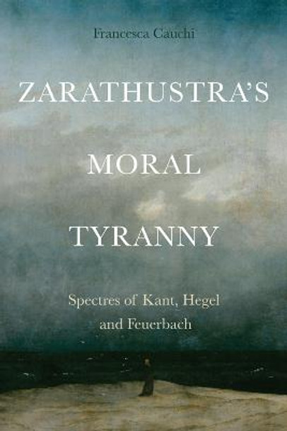 Zarathustra'S Moral Tyranny: Spectres of Kant, Hegel and Feuerbach by Francesca Cauchi