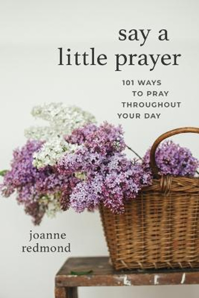 Say a Little Prayer: 101 Ways to Pray Throughout Your Day by Joanne Redmond