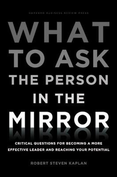 What to Ask the Person in the Mirror: Critical Questions for Becoming a More Effective Leader and Reaching Your Potential by Robert Steven Kaplan