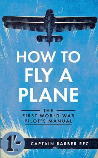 How to Fly a Plane: The First World War Pilot's Manual by Captain Horatio Barber