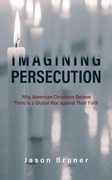 Imagining Persecution: Why American Christians Believe There Is a Global War against Their Faith by Jason Bruner