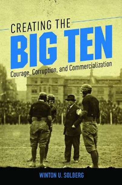 Creating the Big Ten: Courage, Corruption, and Commercialization by Winton U. Solberg