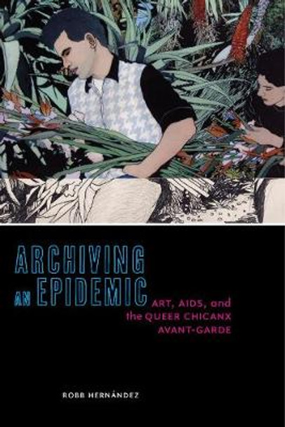 Archiving an Epidemic: Art, AIDS, and the Queer Chicanx Avant-Garde by Robb Hernandez