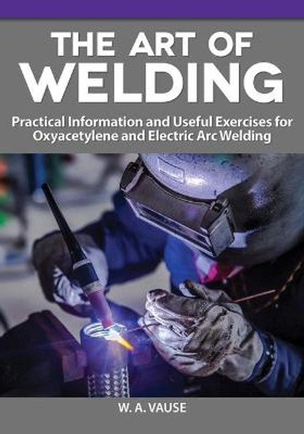 The Art of Welding for Home Machinists: Practical Information and Useful Exercises for Oxyacetylene and Electric Arc Welding by W A Vause