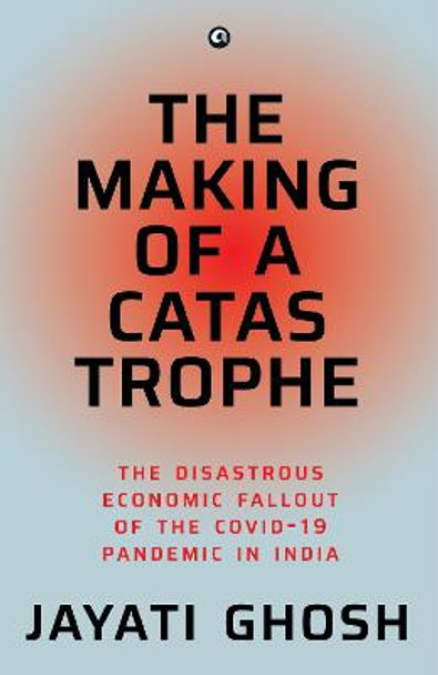 THE MAKING OF A CATASTROPHE: The Disastrous Economic Fallout of the Covid-19 Pandemic in India by Jayati Ghosh