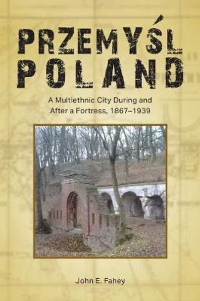 Przemyśl, Poland: A Multiethnic City During and After a Fortress, 1867-1939 by John E. Fahey