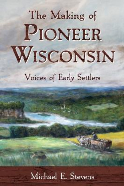 The Making of Pioneer Wisconsin: Voices of Early Settlers by Michael E Stevens