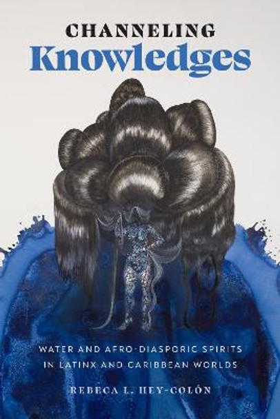 Channeling Knowledges – Water and Afro–Diasporic Spirits in Latinx and Caribbean Worlds by Rebeca L. Hey-Colón