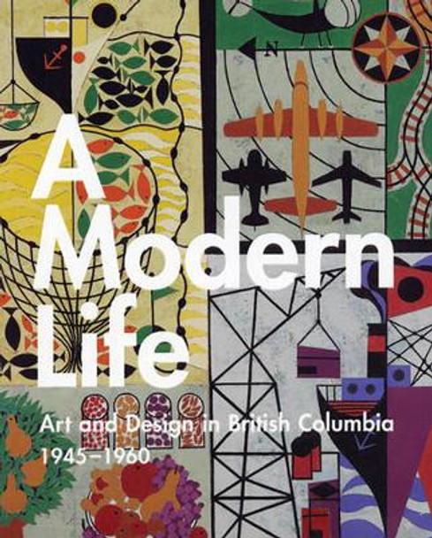 A Modern Life: Art and Design in British Columbia, 1945-1960 by Ian Thom