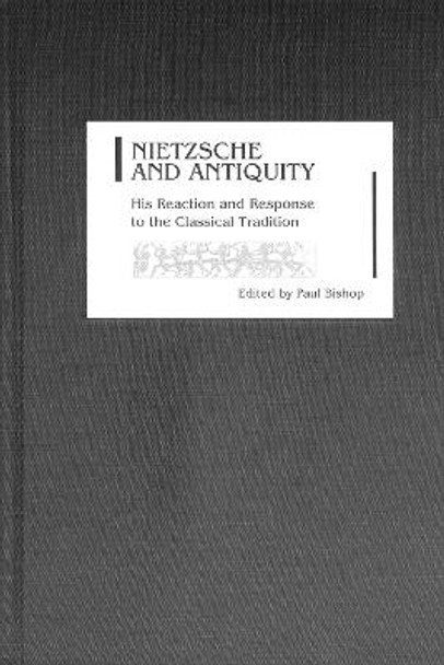 Nietzsche and Antiquity - His Reaction and Response to the Classical Tradition by Paul Bishop